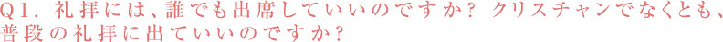 Q1. 礼拝には、誰でも出席していいのですか? クリスチャンでなくとも、 普段の礼拝に出ていいのですか?